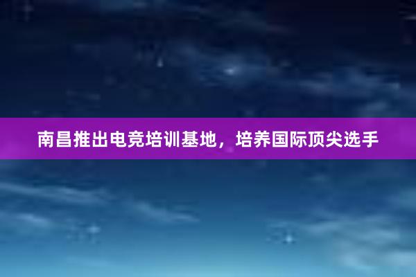 南昌推出电竞培训基地，培养国际顶尖选手