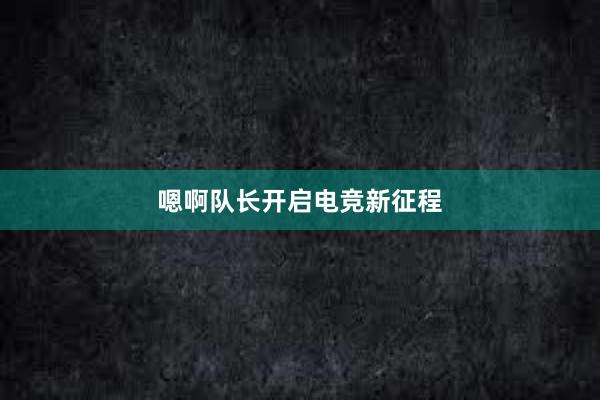 嗯啊队长开启电竞新征程