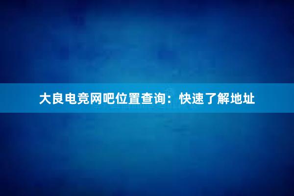 大良电竞网吧位置查询：快速了解地址