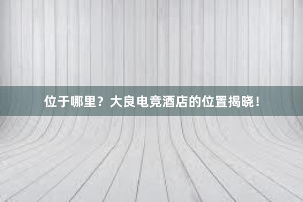 位于哪里？大良电竞酒店的位置揭晓！