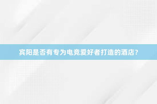 宾阳是否有专为电竞爱好者打造的酒店？