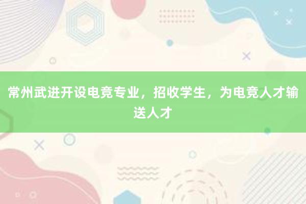 常州武进开设电竞专业，招收学生，为电竞人才输送人才