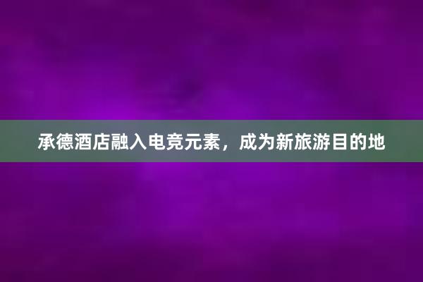 承德酒店融入电竞元素，成为新旅游目的地