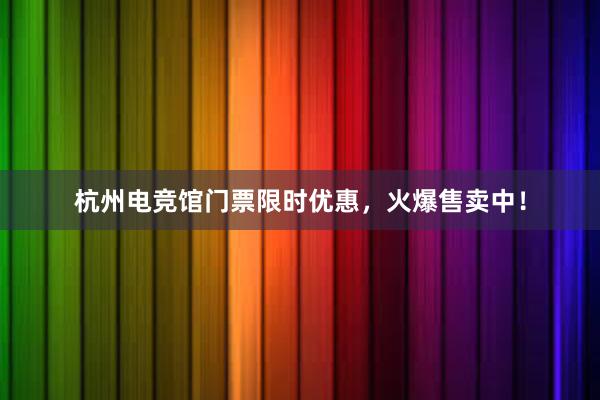 杭州电竞馆门票限时优惠，火爆售卖中！