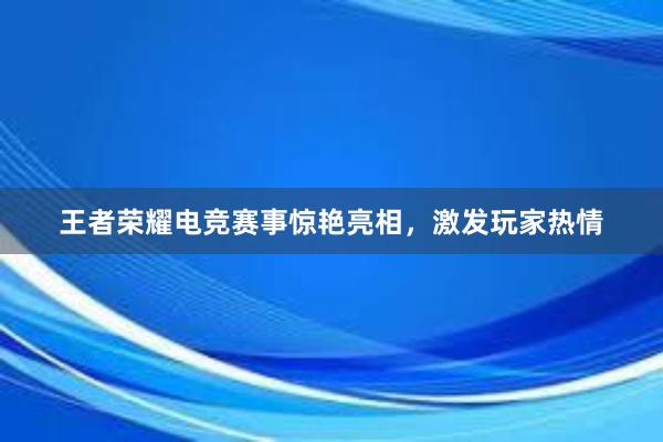 王者荣耀电竞赛事惊艳亮相，激发玩家热情