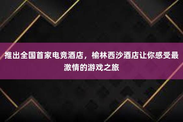 推出全国首家电竞酒店，榆林西沙酒店让你感受最激情的游戏之旅