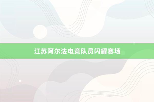 江苏阿尔法电竞队员闪耀赛场