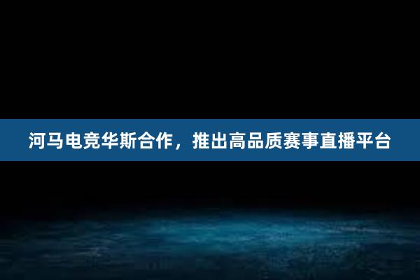 河马电竞华斯合作，推出高品质赛事直播平台