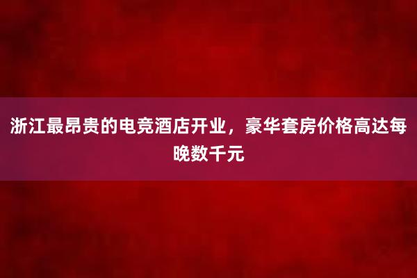 浙江最昂贵的电竞酒店开业，豪华套房价格高达每晚数千元