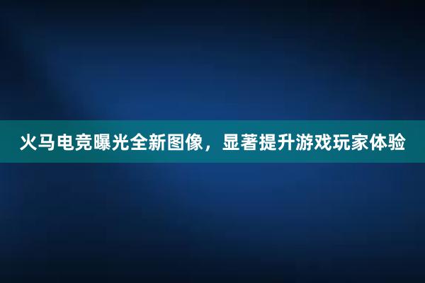 火马电竞曝光全新图像，显著提升游戏玩家体验