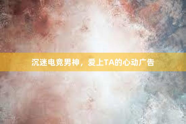 沉迷电竞男神，爱上TA的心动广告