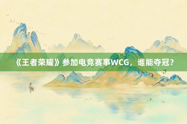 《王者荣耀》参加电竞赛事WCG，谁能夺冠？