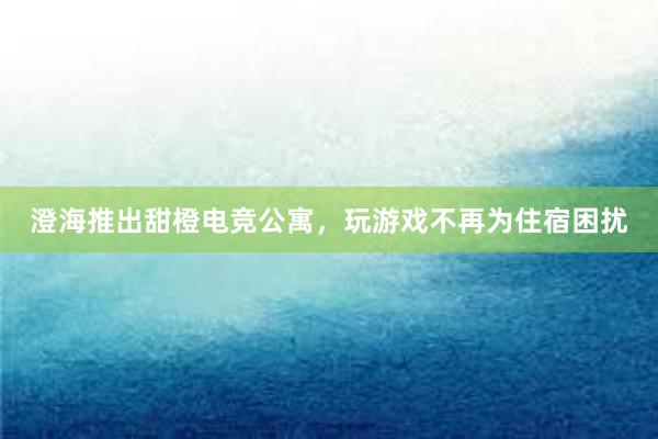 澄海推出甜橙电竞公寓，玩游戏不再为住宿困扰