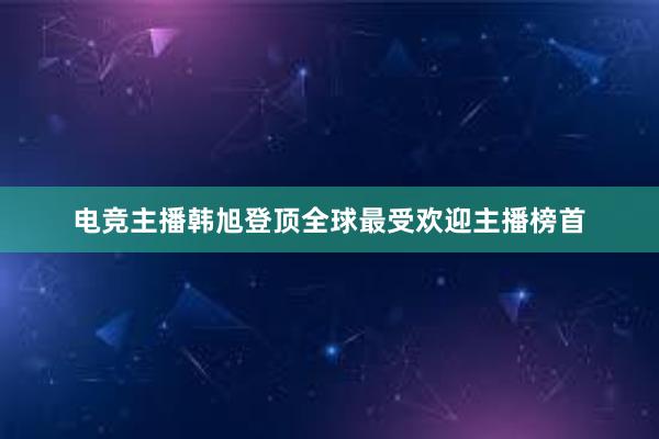 电竞主播韩旭登顶全球最受欢迎主播榜首