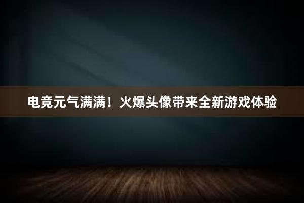 电竞元气满满！火爆头像带来全新游戏体验