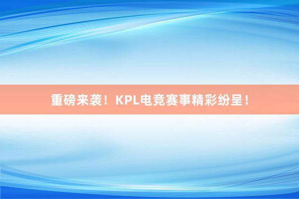 重磅来袭！KPL电竞赛事精彩纷呈！