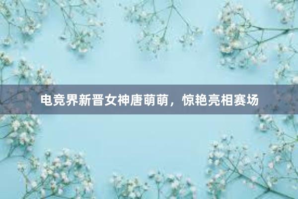 电竞界新晋女神唐萌萌，惊艳亮相赛场