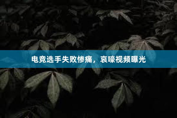 电竞选手失败惨痛，哀嚎视频曝光