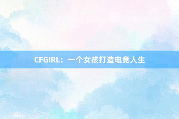 CFGIRL：一个女孩打造电竞人生