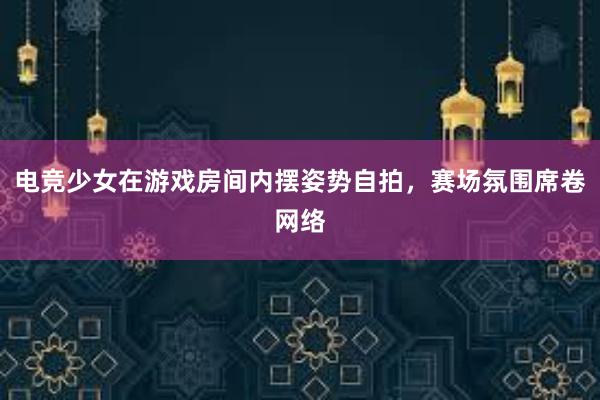 电竞少女在游戏房间内摆姿势自拍，赛场氛围席卷网络