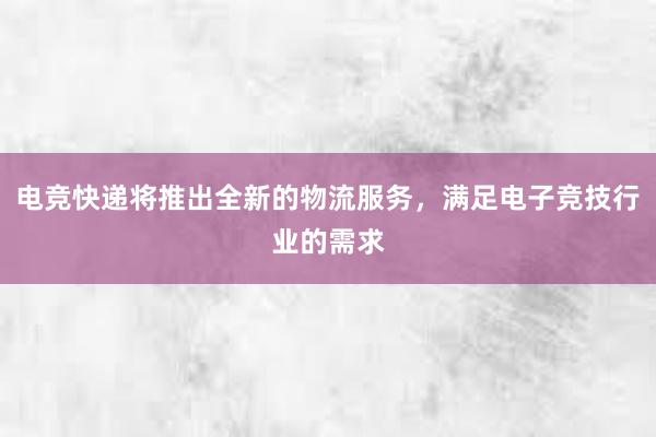 电竞快递将推出全新的物流服务，满足电子竞技行业的需求