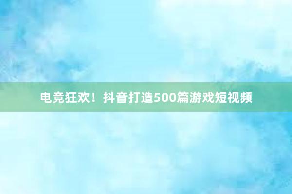 电竞狂欢！抖音打造500篇游戏短视频