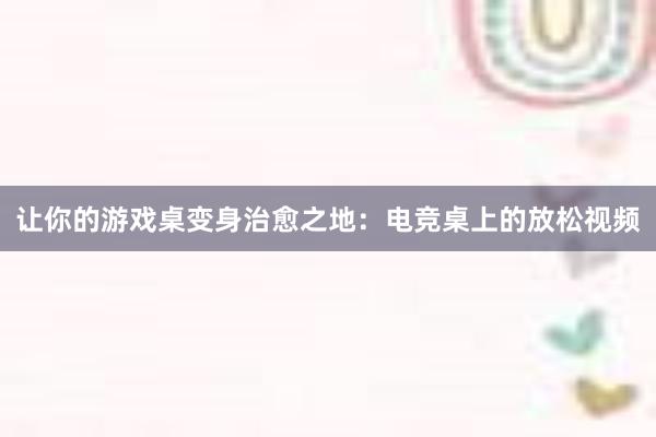 让你的游戏桌变身治愈之地：电竞桌上的放松视频