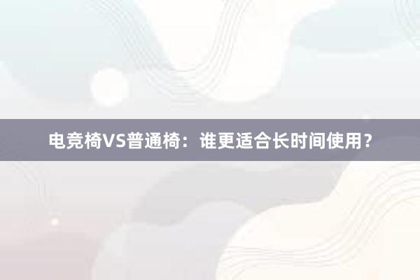 电竞椅VS普通椅：谁更适合长时间使用？