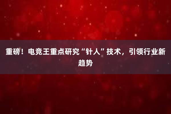 重磅！电竞王重点研究“针人”技术，引领行业新趋势