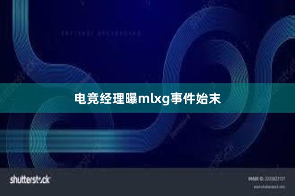 电竞经理曝mlxg事件始末