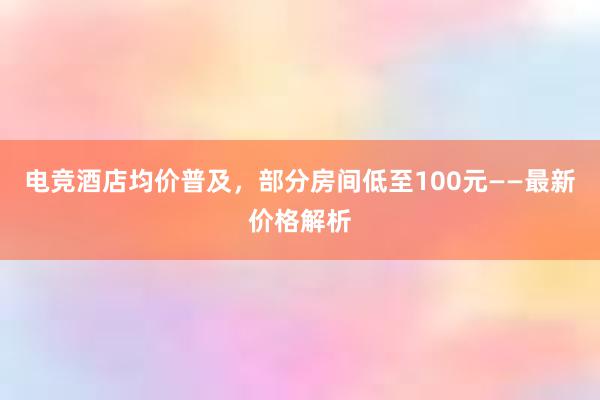 电竞酒店均价普及，部分房间低至100元——最新价格解析