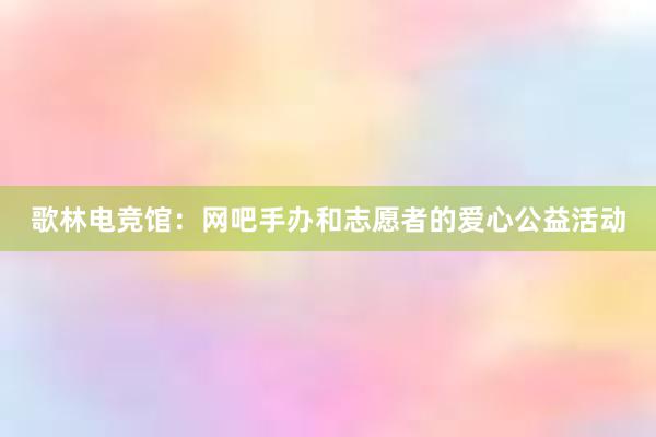 歌林电竞馆：网吧手办和志愿者的爱心公益活动