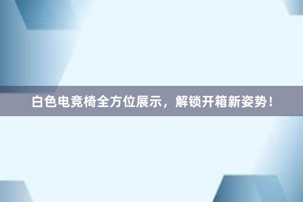 白色电竞椅全方位展示，解锁开箱新姿势！