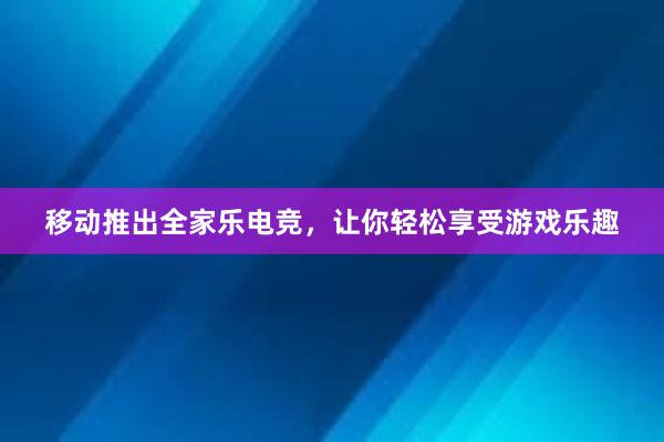 移动推出全家乐电竞，让你轻松享受游戏乐趣