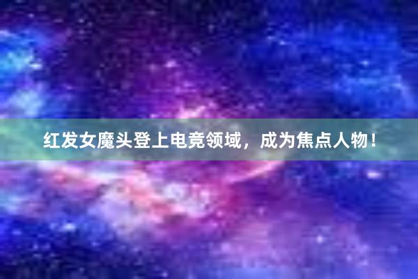 红发女魔头登上电竞领域，成为焦点人物！