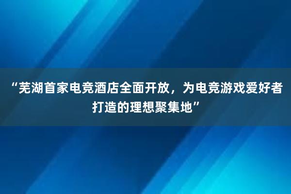 “芜湖首家电竞酒店全面开放，为电竞游戏爱好者打造的理想聚集地”