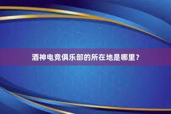 酒神电竞俱乐部的所在地是哪里？