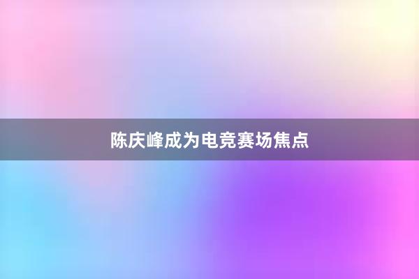 陈庆峰成为电竞赛场焦点