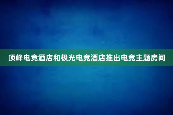 顶峰电竞酒店和极光电竞酒店推出电竞主题房间